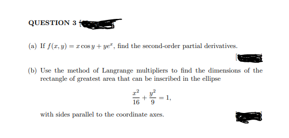 QUESTION 3
(a) If f(x, y) = r cos y + ye", find the second-order partial derivatives.
(b) Use the method of Langrange multipliers to find the dimensions of the
rectangle of greatest area that can be inscribed in the ellipse
y?
= 1,
16
with sides parallel to the coordinate axes.
