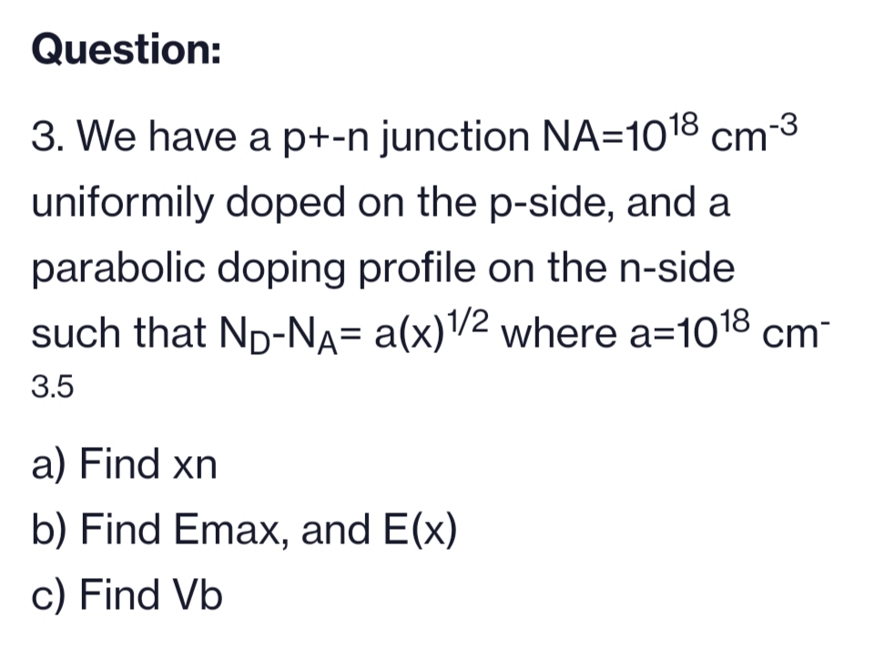 Question:
3. We have a p+-n junction NA=1018 cm-³
uniformily doped on the p-side, and a
parabolic doping profile on the n-side
such that ND-NA= a(x)1/2 where a=1018 cm-
3.5
a) Find xn
b) Find Emax, and E(x)
c) Find Vb