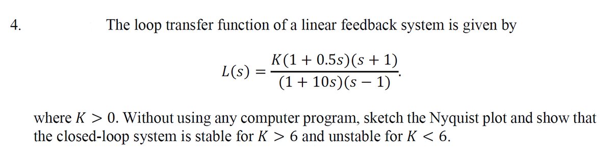 4.
The loop transfer function of a linear feedback system is given by
K(1 + 0.5s) (s + 1)
(1 + 10s)(s − 1)
L(s) =
where K > 0. Without using any computer program, sketch the Nyquist plot and show that
the closed-loop system is stable for K > 6 and unstable for K < 6.