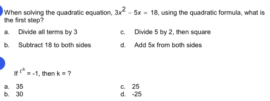 When solving the quadratic equation, 3x - 5x = 18, using the quadratic formula, what is
the first step?
а.
Divide all terms by 3
С.
Divide 5 by 2, then square
b.
Subtract 18 to both sides
d. Add 5x from both sides
If i" = -1, then k = ?
а. 35
b. 30
С. 25
d. -25
