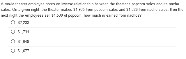A movie-theater employee notes an inverse relationship between the theater's popcorn sales and its nacho
sales. On a given night, the theater makes $1,935 from popcorn sales and $1,326 from nacho sales. If on the
next night the employees sell $1,530 of popcorn, how much is earned from nachos?
O $2,233
O $1,731
O $1,049
O $1,677
