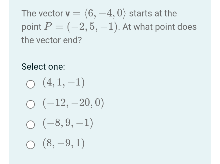 The vector v= (6,-4, 0) starts at the
point P = (–2, 5, –1). At what point does
the vector end?
Select one:
○ (4,1,−1)
O (-12, -20, 0)
O (-8,9,-1)
O (8,-9, 1)