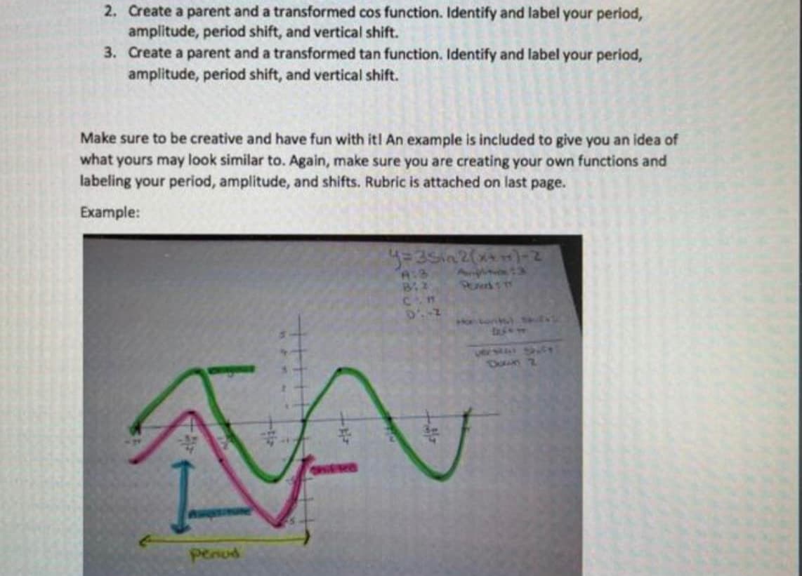 2. Create a parent and a transformed cos function. Identify and label your period,
amplitude, period shift, and vertical shift.
3. Create a parent and a transformed tan function. Identify and label your period,
amplitude, period shift, and vertical shift.
Make sure to be creative and have fun with it! An example is included to give you an idea of
what yours may look similar to. Again, make sure you are creating your own functions and
labeling your period, amplitude, and shifts. Rubric is attached on last page.
Example:
hontonl
vers SC
penud
