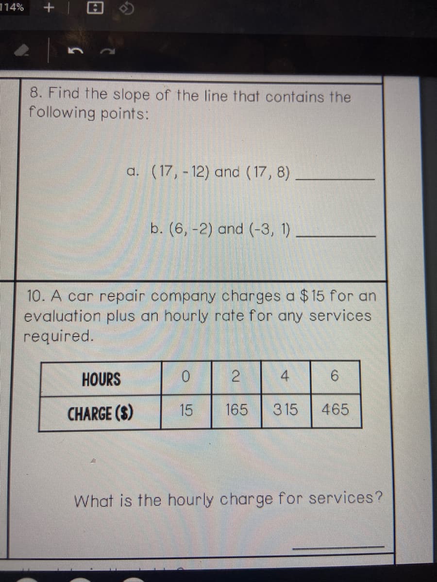 114%
8. Find the slope of the line that contains the
following points:
a. (17, - 12) and (17, 8)
b. (6, -2) and (-3, 1)
10. A car repair company charges a $15 for an
evaluation plus an hourly rate for any services
required.
HOURS
0.
4
6.
CHARGE ($)
15
165
315
465
What is the hourly charge for services?
2.
