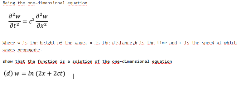 Being the one-dimensional eguation
a²w
a²w
c2
əx²
at2
Where w is the height of the wave, x is the distance,t is the time and c is the speed at which
waves propagate.
show that the function is a solution of the one-dimensional equation
(d) w = ln (2x + 2ct)
|
