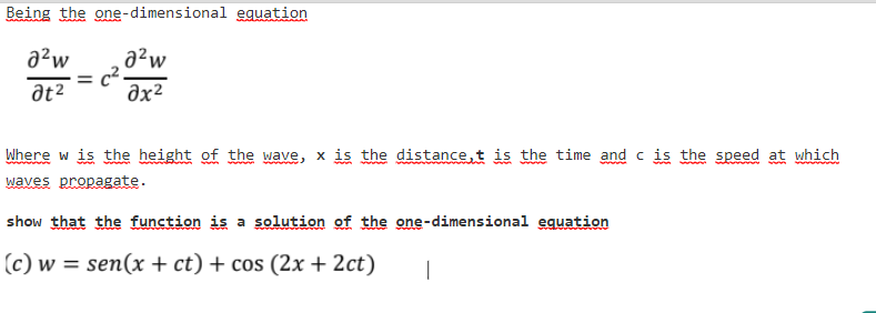 Being the one-dimensional eguation
a²w
a²w
at2
Əx²
Where w is the height of the wave, x is the distance,t is the time and c is the speed at which
waves propagate.
show that the function is a solution of the one-dimensional equation
(c) w = sen(x + ct) + cos (2x + 2ct)
|
