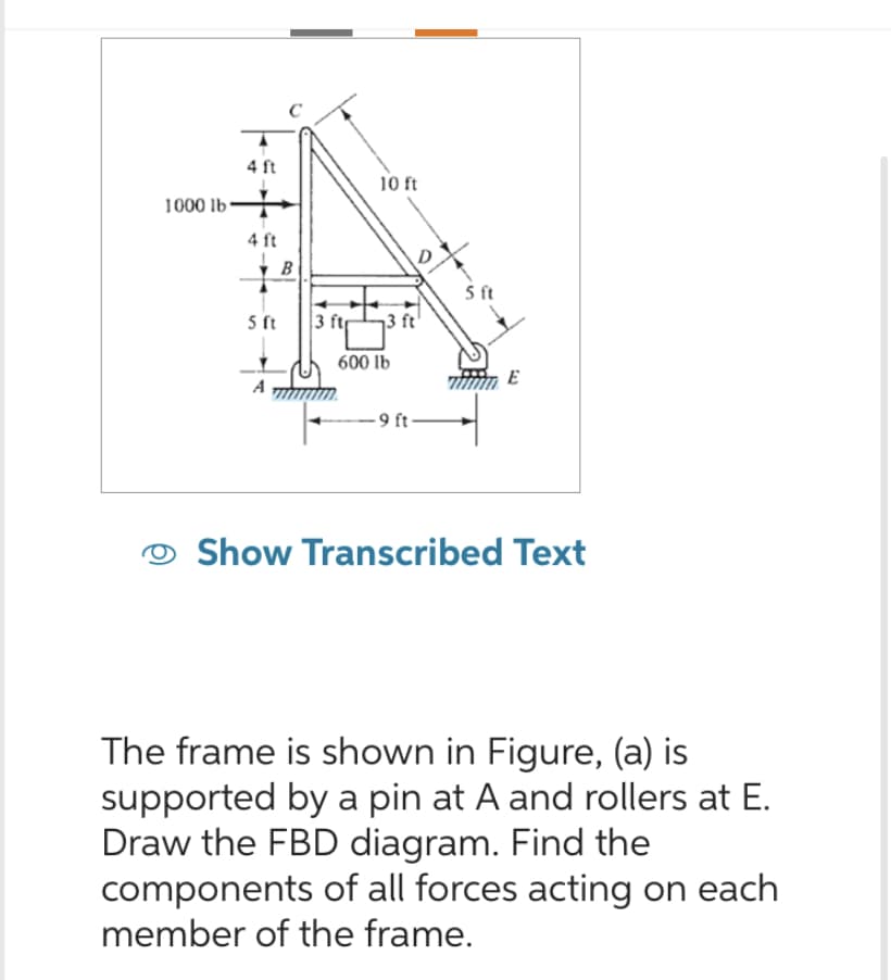 1000 lb
4 ft
4 ft
B
5 ft
A
3 ftr
10 ft
13 ft
600 lb
-9 ft-
5 ft
E
Show Transcribed Text
The frame is shown in Figure, (a) is
supported by a pin at A and rollers at E.
Draw the FBD diagram. Find the
components of all forces acting on each
member of the frame.
