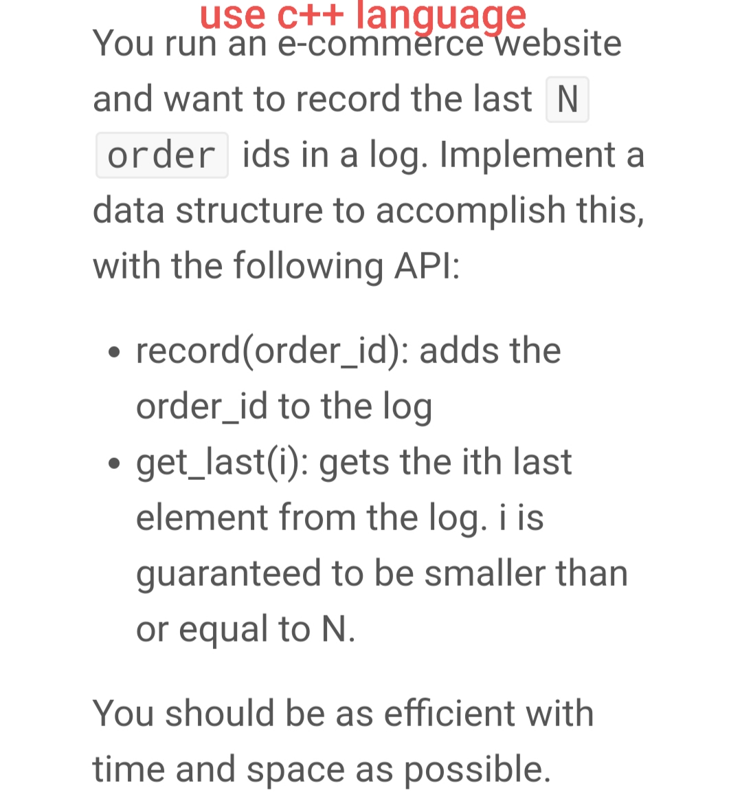 use c++ language
You run an e-comměrce website
and want to record the last N
order ids in a log. Implement a
data structure to accomplish this,
with the following API:
record(order_id): adds the
order_id to the log
get_last(i): gets the ith last
element from the log. i is
guaranteed to be smaller than
or equal to N.
You should be as efficient with
time and space as possible.

