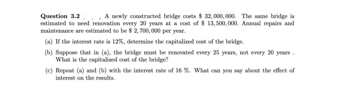 Question 3.2
A newly constructed bridge costs $ 32,000,000. The same bridge is
estimated to need renovation every 20 years at a cost of $ 13,500,000. Annual repairs and
maintenance are estimated to be $2,700,000 per year.
(a) If the interest rate is 12%, determine the capitalized cost of the bridge.
(b) Suppose that in (a), the bridge must be renovated every 25 years, not every 20 years.
What is the capitalized cost of the bridge?
(c) Repeat (a) and (b) with the interest rate of 16 %. What can you say about the effect of
interest on the results.