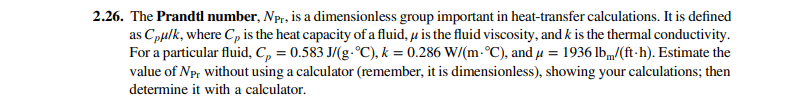 2.26. The Prandtl number, Npr, is a dimensionless group important in heat-transfer calculations. It is defined
as Cpulk, where C, is the heat capacity of a fluid, u is the fluid viscosity, and k is the thermal conductivity.
For a particular fluid, C, = 0.583 J/(g-°C), k = 0.286 W/(m-°C), and u = 1936 lbm/(ft-h). Estimate the
%3D
value of Npr without using a calculator (remember, it is dimensionless), showing your calculations; then
determine it with a calculator.
