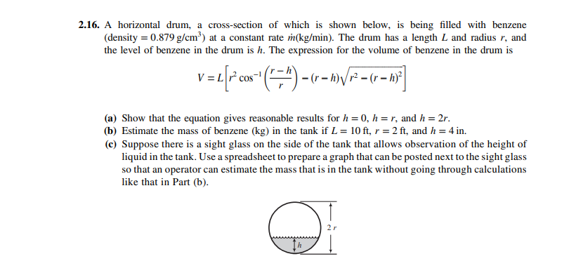 2.16. A horizontal drum, a cross-section of which is shown below, is being filled with benzene
(density = 0.879 g/cm³) at a constant rate m(kg/min). The drum has a length L and radius r, and
the level of benzene in the drum is h. The expression for the volume of benzene in the drum is
V = Lr
(a) Show that the equation gives reasonable results for h = 0, h = r, and h = 2r.
(b) Estimate the mass of benzene (kg) in the tank if L = 10 ft, r = 2 ft, and h = 4 in.
(c) Suppose there is a sight glass on the side of the tank that allows observation of the height of
liquid in the tank. Use a spreadsheet to prepare a graph that can be posted next to the sight glass
so that an operator can estimate the mass that is in the tank without going through calculations
like that in Part (b).
2r
