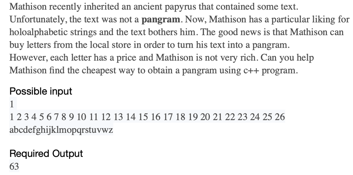 Mathison recently inherited an ancient papyrus that contained some text.
Unfortunately, the text was not a pangram. Now, Mathison has a particular liking for
holoalphabetic strings and the text bothers him. The good news is that Mathison can
buy letters from the local store in order to turn his text into a pangram.
However, each letter has a price and Mathison is not very rich. Can you help
Mathison find the cheapest way to obtain a pangram using c++ program.
Possible input
1
1 2 3 4 5 6 7 8 9 10 11 12 13 14 15 16 17 18 19 20 21 22 23 24 25 26
abcdefghijklmopqrstuvwz
Required Output
63