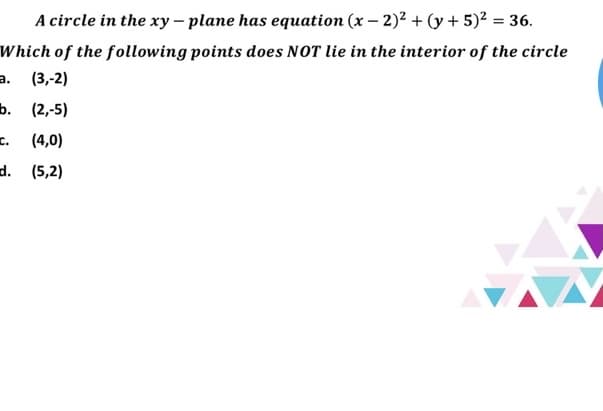 A circle in the xy – plane has equation (x – 2)² + (y + 5)² = 36.
Which of the following points does NOT lie in the interior of the circle
a.
(3,-2)
ь. (2,5)
c.
(4,0)
d. (5,2)
