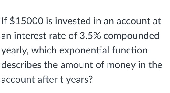 If $15000 is invested in an account at
an interest rate of 3.5% compounded
yearly, which exponential function
describes the amount of money in the
account after t years?

