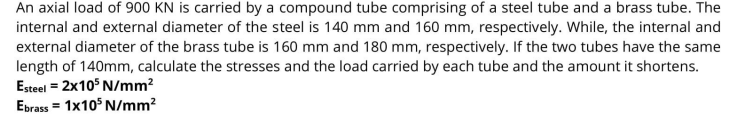 An axial load of 900 KN is carried by a compound tube comprising of a steel tube and a brass tube. The
internal and external diameter of the steel is 140 mm and 160 mm, respectively. While, the internal and
external diameter of the brass tube is 160 mm and 180 mm, respectively. If the two tubes have the same
length of 140mm, calculate the stresses and the load carried by each tube and the amount it shortens.
Esteel = 2x10° N/mm?
Ebrass = 1x10° N/mm?
