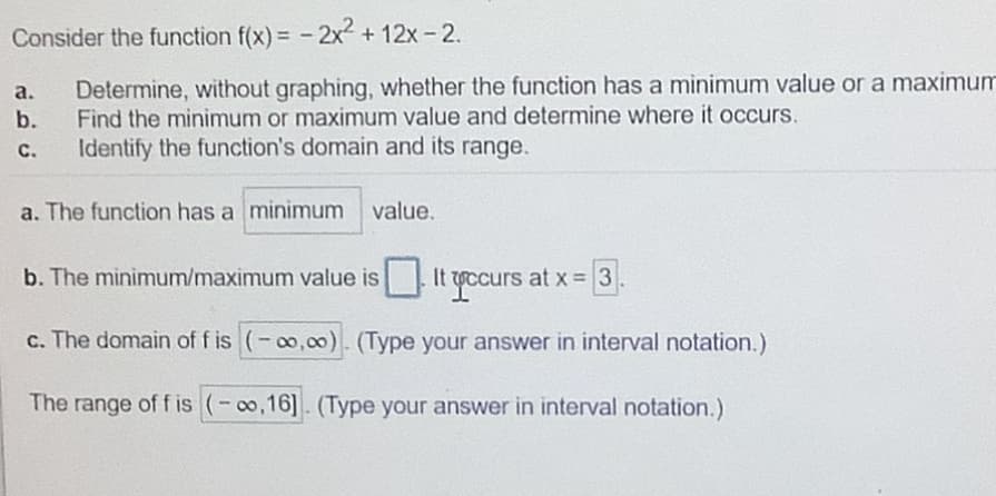 Consider the function f(x) = - 2x² + 12x - 2.
Determine, without graphing, whether the function has a minimum value or a maximum
Find the minimum or maximum value and determine where it occurs.
Identify the function's domain and its range.
а.
b.
C.
a. The function has a minimum value.
b. The minimum/maximum value is
It gccurs at x= 3
c. The domain of f is (-o,00). (Type your answer in interval notation.)
The range of f is (-o,16]. (Type your answer in interval notation.)
