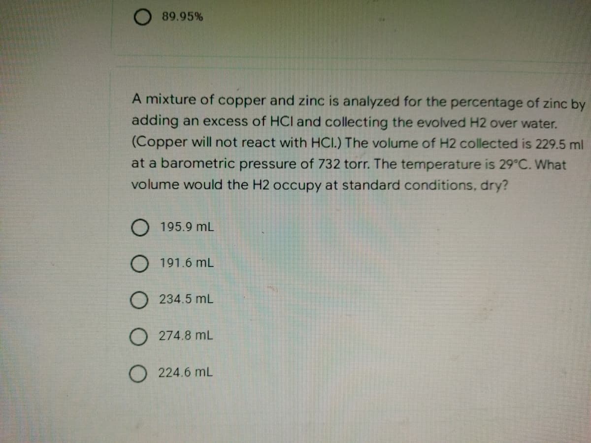 89.95%
A mixture of copper and zinc is analyzed for the percentage of zinc by
adding an excess of HCI and collecting the evolved H2 over water.
(Copper will not react with HCI.) The volume of H2 collected is 229.5 ml
at a barometric pressure of 732 torr. The temperature is 29°C. What
volume would the H2 occupy at standard conditions, dry?
O 195.9 mL
O 191.6 mL
O234.5 mL
O274.8 ML
O 224.6 mL