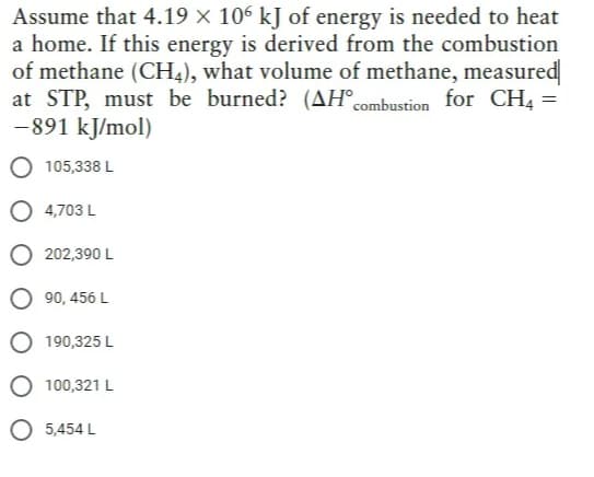 Assume that 4.19 × 106 kJ of energy is needed to heat
a home. If this energy is derived from the combustion
of methane (CH4), what volume of methane, measured|
at STP, must be burned? (AH combustion for CH4 =
-891 kJ/mol)
105,338 L
4,703 L
202,390 L
O90, 456 L
190,325 L
100,321 L
O 5,454 L