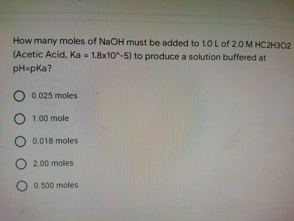 How many moles of NaOH must be added to 1.0 L of 2.0 M HC2H302
(Acetic Acid, Ka = 1.8x10^-5) to produce a solution buffered at
pH=pka?
O 0.025 moles
O 1.00 mole
O 0.018 moles
O 2.00 moles
0.500 moles