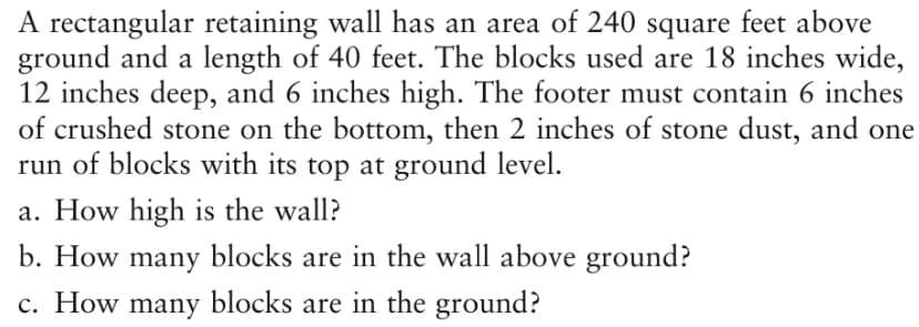 A rectangular retaining wall has an area of 240 square feet above
ground and a length of 40 feet. The blocks used are 18 inches wide,
12 inches deep, and 6 inches high. The footer must contain 6 inches
of crushed stone on the bottom, then 2 inches of stone dust, and one
run of blocks with its top at ground level.
a. How high is the wall?
b. How many blocks are in the wall above ground?
c. How many blocks are in the ground?
