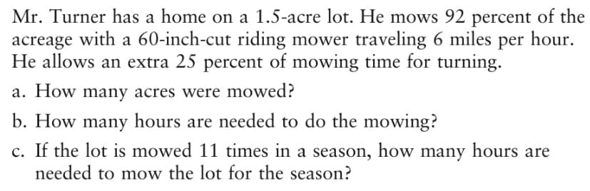 Mr. Turner has a home on a 1.5-acre lot. He mows 92 percent of the
acreage with a 60-inch-cut riding mower traveling 6 miles per hour.
He allows an extra 25 percent of mowing time for turning.
a. How many acres were mowed?
b. How many hours are needed to do the mowing?
c. If the lot is mowed 11 times in a season, how many hours are
needed to mow the lot for the season?
