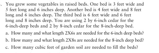 -. You grew some vegetables in raised beds. One bed is 3 feet wide and
5 feet long and 6 inches deep. Another bed is 4 feet wide and 8 feet
long and 6 inches deep. The third bed is 6 feet wide and 6 feet
long and 8 inches deep. You are using 2 by 6-inch cedar for the
6-inch-deep beds and 2 by 8-inch cedar for the 8-inch-deep bed.
a. How many and what length 2X6 are needed for the 6-inch deep beds?
b. How many and what length 2X8s are needed for the 8-inch deep bed?
c. How many cubic feet of garden soil are needed to fill the beds?
