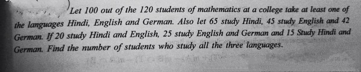 Let 100 out of the 120 students of mathematics at a college take at least one of
the languages Hindi, English and German. Also let 65 study Hindi, 45 study English and 42
German. If 20 study Hindi and English, 25 study English and German and 15 Study Hindi and
German. Find the number of students who study all the three languages.
