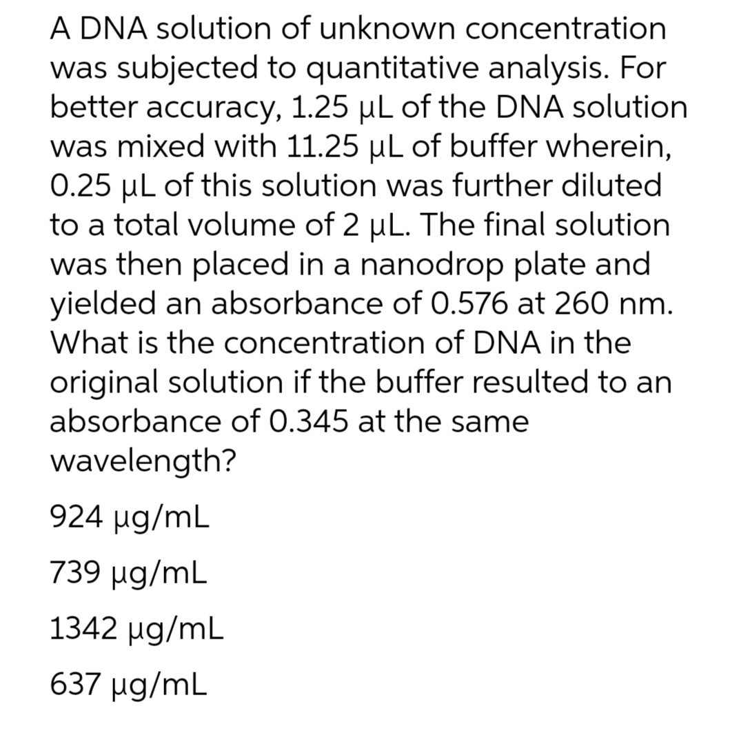 A DNA solution of unknown concentration
was subjected to quantitative analysis. For
better accuracy, 1.25 µL of the DNA solution
was mixed with 11.25 µL of buffer wherein,
0.25 µL of this solution was further diluted
to a total volume of 2 uL. The final solution
was then placed in a nanodrop plate and
yielded an absorbance of 0.576 at 260 nm.
What is the concentration of DNA in the
original solution if the buffer resulted to an
absorbance of 0.345 at the same
wavelength?
924 ug/mL
739 ug/mL
1342 ug/mL
637 ug/mL
