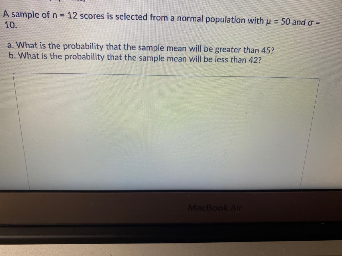A sample of n = 12 scores is selected from a normal population with u = 50 and o =
%D
10.
a. What is the probability that the sample mean will be greater than 45?
b. What is the probability that the sample mean will be less than 42?
MacBook Air
