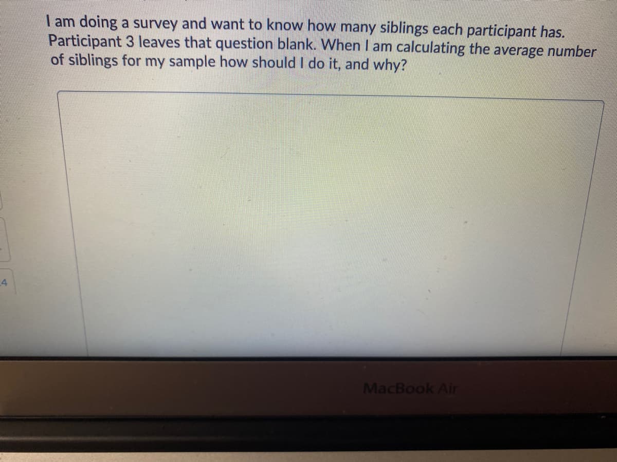 am doing a survey and want to know how many siblings each participant has.
Participant 3 leaves that question blank. When I am calculating the average number
of siblings for my sample how should I do it, and why?
4
MacBook Air
