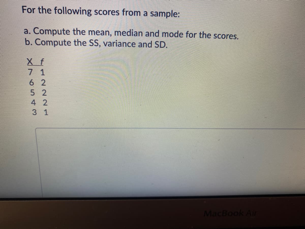 For the following scores from a sample:
a. Compute the mean, median and mode for the scores.
b. Compute the SS, variance and SD.
X f
7 1
6 2
5 2
4 2
3 1
MacBook Air
