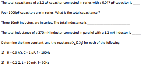 The total capacitance of a 2.2 µF capacitor connected in series with a 0.047 µF capacitor is
Four 1000pF capacitors are in series. What is the total capacitance ?
Three 10mH inductors are in series. The total inductance is
The total inductance of a 270 mH inductor connected in parallel with a 1.2 mH inductor is
Determine the time constant, and the reactance(X, & X) for each of the following
1) R= 0.5 kn, C= 1 µF, f = 100H2
2) R=0.20, L= 10 mH, f= 60HZ
