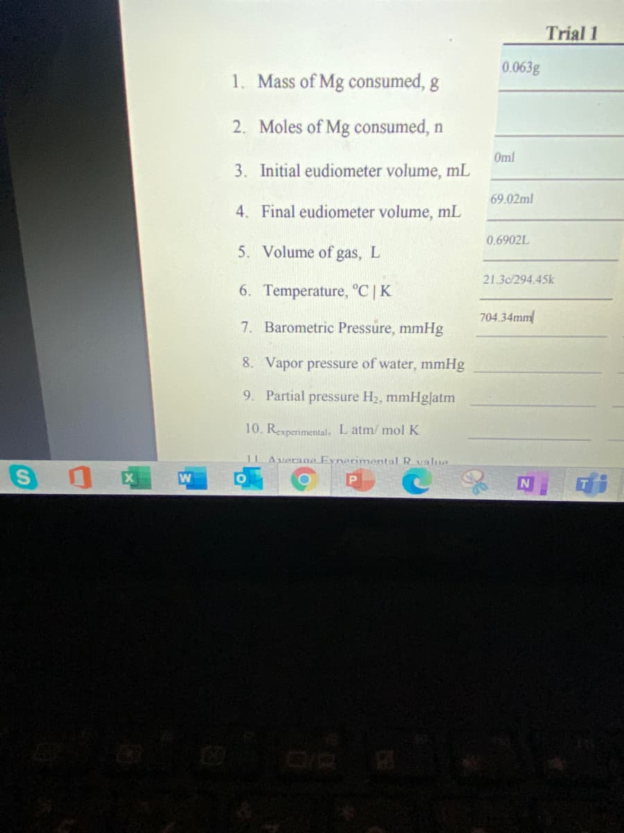 Trial 1
0.063g
1. Mass of Mg consumed, g
2. Moles of Mg consumed, n
Oml
3. Initial eudiometer volume, mL
69.02ml
4. Final eudiometer volume, mL
0.6902L
5. Volume of
gas,
L
21.3c/294.45k
6. Temperature, °C |K
704.34mm
7. Barometric Pressure, mmHg
8. Vapor pressure of water, mmHg
9. Partial pressure H2, mmHglatm
10. Rexperimental, L atm/ mol K
11 Average Eynerimental Rvalue
N

