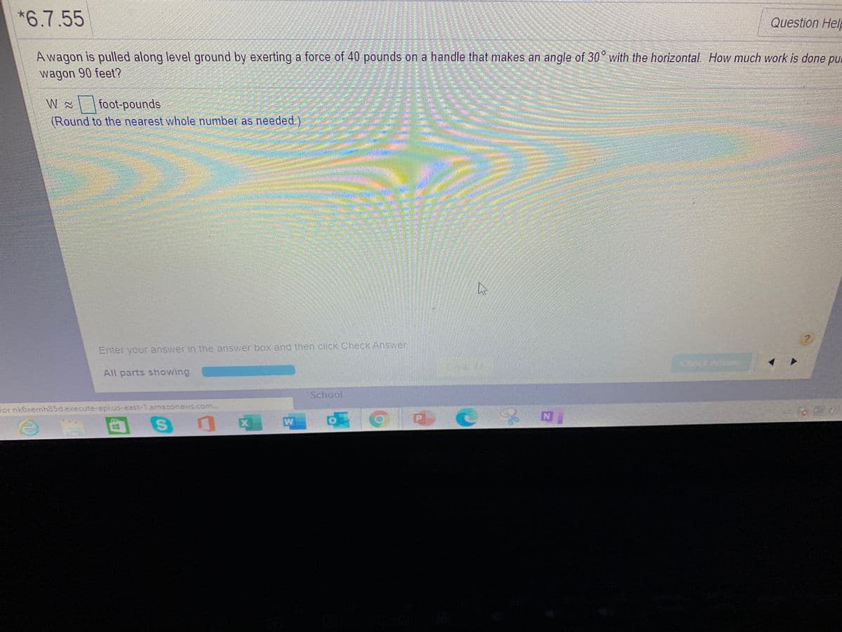 *6.7.55
Question Help
A wagon is pulled along level ground by exerting a force of 40 pounds on a handle that makes an angle of 30 with the horizontal How much work is done pul
wagon 90 feet?
foot-pounds
(Round to the nearest whole number as needed.)
Enter your answer in the answer box and then click Check Answer
All parts showing
School
For nk6xemh85d.execute-api.us-east-1.amazonaws.com...
X
