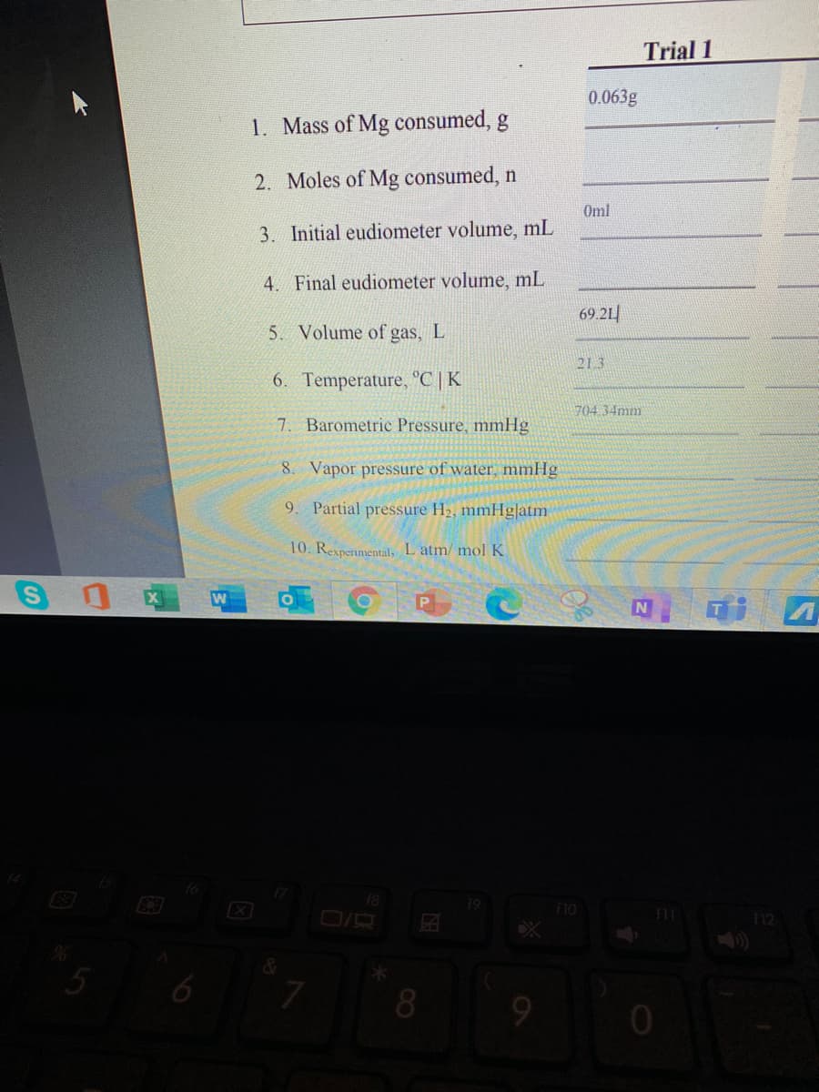Trial 1
0.063g
1. Mass of Mg consumed, g
2. Moles of Mg consumed, n
Oml
3. Initial eudiometer volume, mL
4. Final eudiometer volume, mL
69.21
5. Volume of gas, L
21 3
6. Temperature, °C | K
704.34mm
7. Barometric Pressure, mmHg
8. Vapor pressure of water, mmHg
9
Partial pressure H2, mmHg|atm
10. Rexperimental, L atm/ mol K
18
F10
12
5
8
