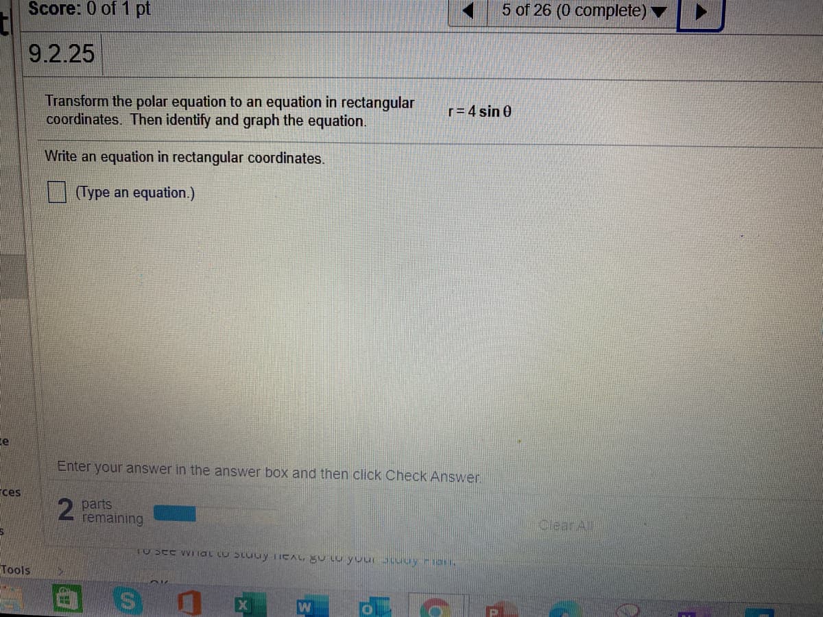 Score: 0 of 1 pt
5 of 26 (0 complete)
9.2.25
Transform the polar equation to an equation in rectangular
coordinates. Then identify and graph the equation.
r= 4 sin 0
Write an equation in rectangular coordinates.
(Type an equation.)
ce
Enter your answer in the answer box and then click Check Answer.
ces
parts
remaining
CleanA
Tools
CH
