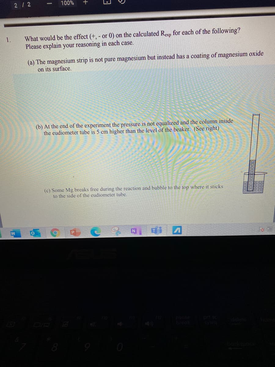 2/ 2
100%
What would be the effect (+, - or 0) on the calculated Rexp for each of the following?
Please explain your reasoning in each case.
1.
(a) The magnesium strip is not pure magnesium but instead has a coating of magnesium oxide
on its surface.
(b) At the end of the experiment the pressure is not equalized and the column inside
the eudiometer tube is 5 cm higher than the level of the beaker. (See right)
(c) Some Mg breaks free during the reaction and bubble to the top where it sticks
to the side of the eudiometer tube.
DIR
pause
pd sc
break
Sysra
8
