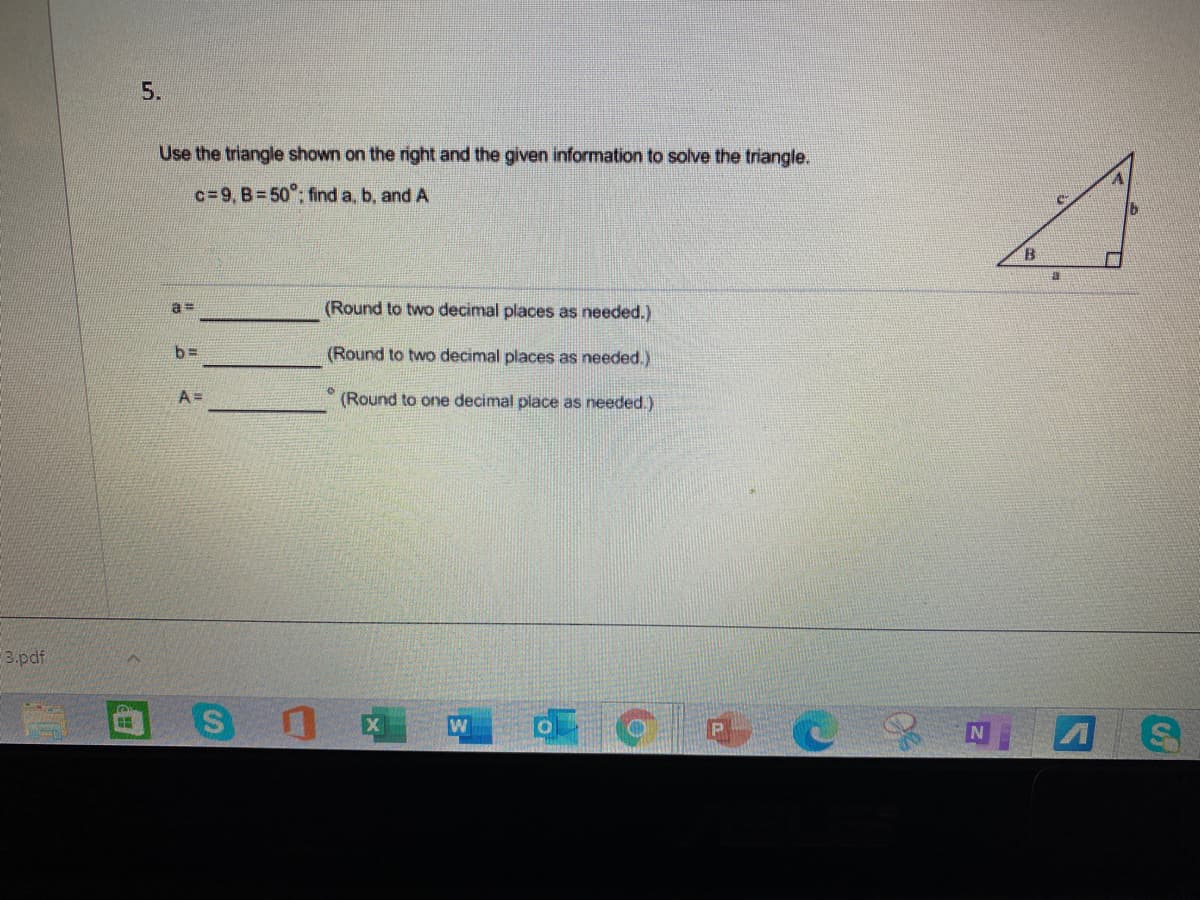 5.
Use the triangle shown on the right and the given information to solve the triangle.
c=9, B=50°; find a, b, and A
a%3D
(Round to two decimal places as needed.)
b=
(Round to two decimal places as needed.)
A =
(Round to one decimal place as needed.)
3.pdf
