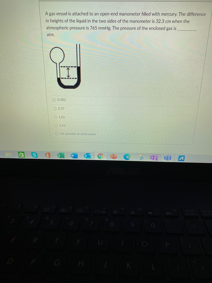 A gas vessel is attached to an open-end manometer filled with mercury. The difference
in heights of the liquid in the two sides of the manometer is 32.3 cm when the
atmospheric pressure is 765 mmHg. The pressure of the enclosed gas is
atm.
O 0.582
O 2.37
O 1.01
O 1.43
O not possible to determoine
19
prt sc
ysro
pouse
break
5
8
9
D FG H
K
