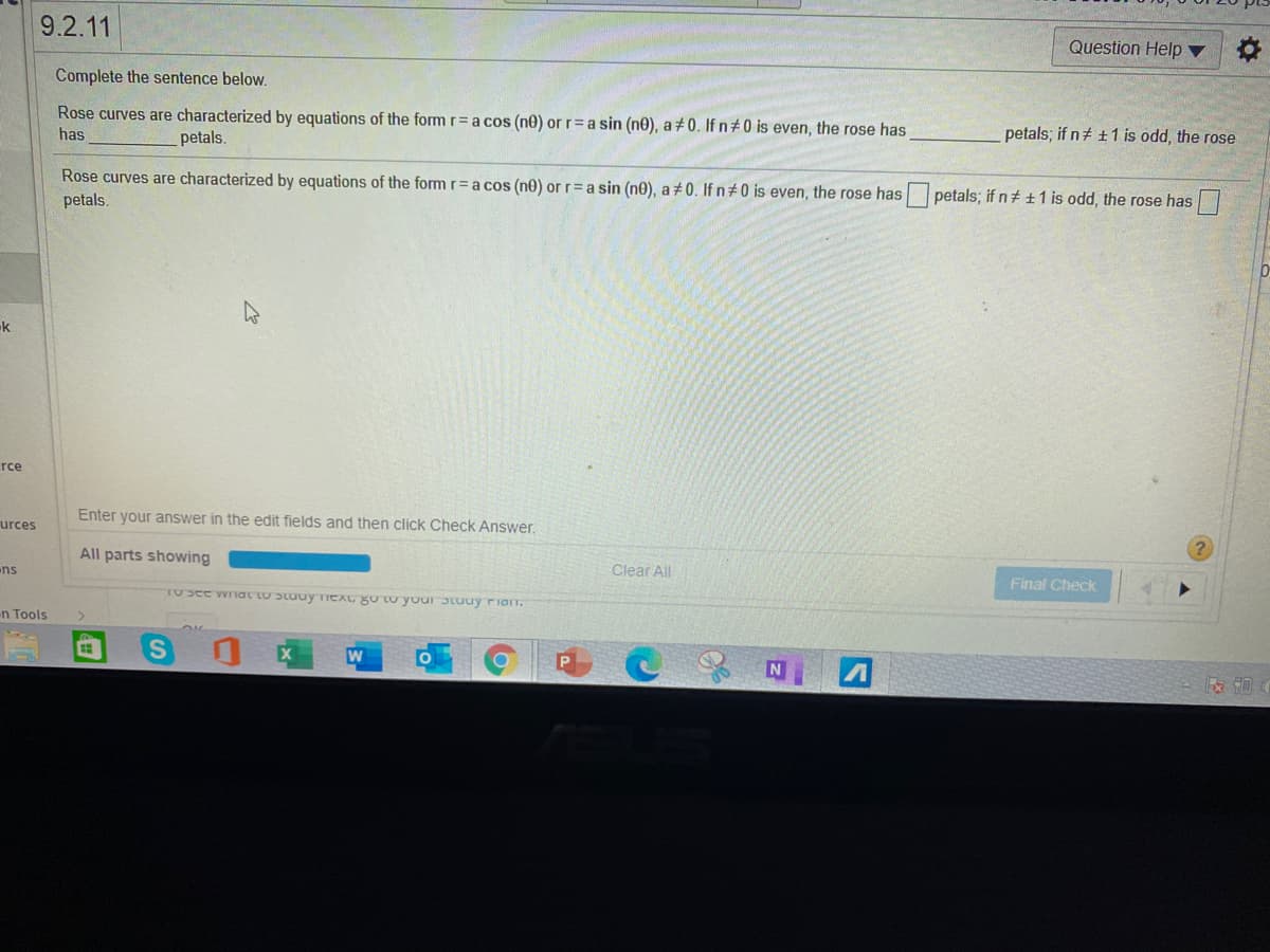 9.2.11
Question Help ▼
Complete the sentence below.
Rose curves are characterized by equations of the form r= a cos (ne) or r= a sin (ne), a+0. Ifn#0 is even, the rose has
has
petals.
petals; if n+ +1 is odd, the rose
Rose curves are characterized by equations of the form r= a cos (ne) or r= a sin (ne), a +0. If n 0 is even, the rose has petals; if n ±1 is odd, the rose has|
petals.
k
rce
Enter your answer in the edit fields and then click Check Answer.
urces
All parts showing
ns
Clear All
Final Check
rosee wriat to Stuuy TICAG gU tU yourJtuuy riarn.
n Tools
