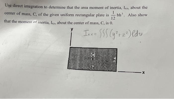 Use direct integration to determine that the area moment of inertia, Ixx, about the
center of mass, C, of the given uniform rectangular plate is bh'. Also show
that the moment of inertia, Ixy, about the center of mass, C, is 0.
12
Ixx = $$$ (y² +2²) ldv
C
-X