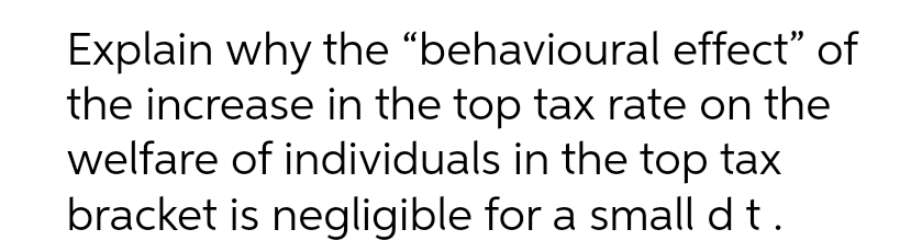 Explain why the "behavioural effect" of
the increase in the top tax rate on the
welfare of individuals in the top tax
bracket is negligible for a small dt.
