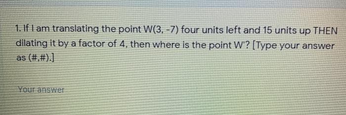 1. If I am translating the point W(3, -7) four units left and 15 units up THEN
dilating it by a factor of 4, then where is the point W'? [Type your answer
as (#,#).]
Your answer
