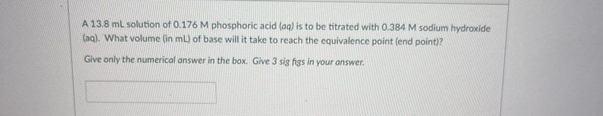 A 13.8 mL solution of 0.176 M phosphoric acid (aq) is to be titrated with 0.384 M sodium hydroxide
(aq). What volume (in mL) of base will it take to reach the equivalence point (end point)?
Give only the numerical answer in the box. Give 3 sig figs in your answer.
