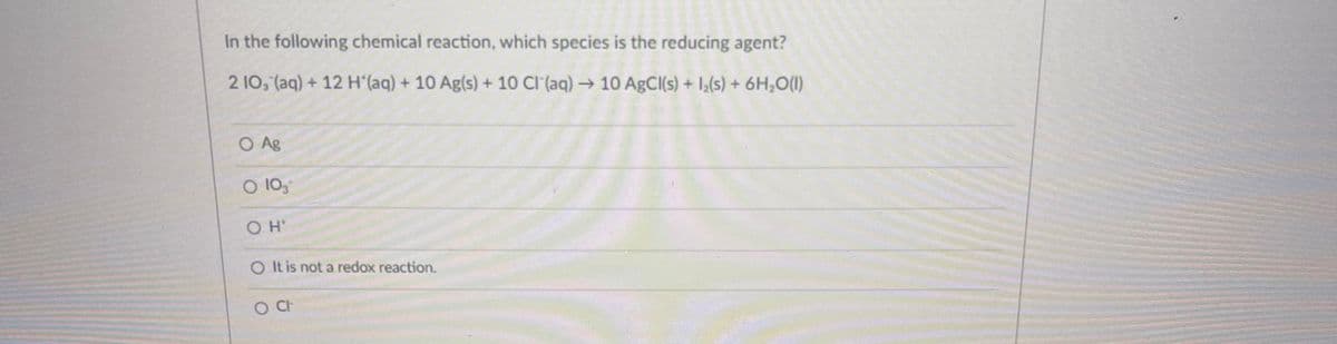 In the following chemical reaction, which species is the reducing agent?
2 10, (aq) + 12 H (aq) + 10 Ag(s) + 10 CI (aq)→ 10 ABCI(s) + 1,(s) + 6H,O(1)
O Ag
O 105
O It is not a redox reaction.
