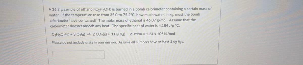 A 36.7 g sample of ethanol (C2H5OH) is burned in a bomb calorimeter containing a certain mass of
water. If the temperature rose from 35.0 to 75.2°C, how much water, in kg, must the bomb
calorimeter have contained? The molar mass of ethanol is 46.07 g/mol. Assume that the
calorimeter doesn't absorb any heat. The specific heat of water is 4.184 J/g °C.
C2H5OH() + 3 O2(g) → 2 CO2(s) +3 H20(g) AH°rxn 1.24 x 103 kJ/mol
Please do not include units in your answer. Assume all numbers have at least 3 sig figs.
