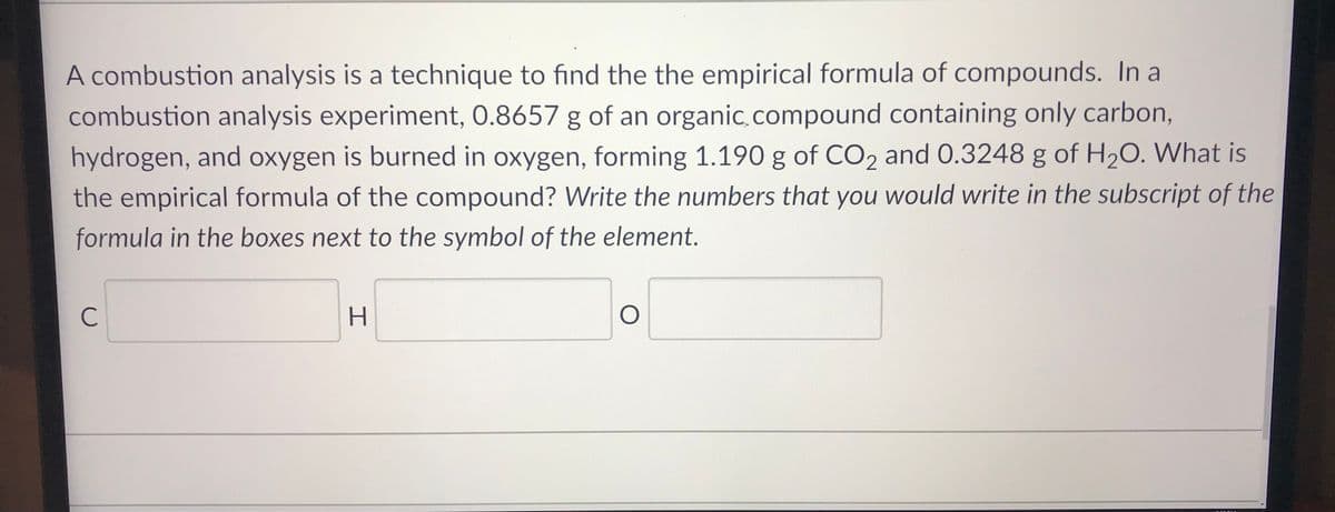 A combustion analysis is a technique to find the the empirical formula of compounds. In a
combustion analysis experiment, 0.8657 g of an organic.compound containing only carbon,
hydrogen, and oxygen is burned in oxygen, forming 1.190 g of CO2 and 0.3248 g of H2O. What is
the empirical formula of the compound? Write the numbers that you would write in the subscript of the
formula in the boxes next to the symbol of the element.
C

