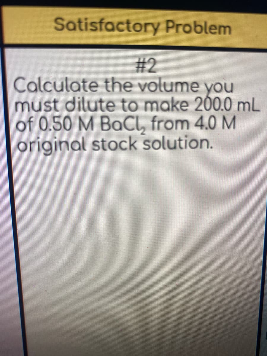 Satisfactory Problem
#2
Calculate the volume you
must dilute to make 200.0 mL
of 0.50 M BaCI, from 4.0 M
original stock solution.
