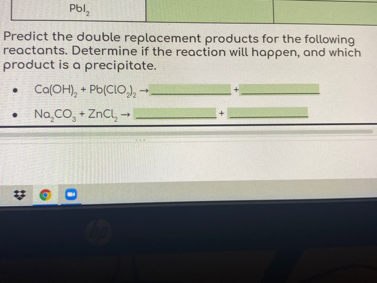 Pbl,
Predict the double replacement products for the following
reactants. Determine if the reaction will happen, and which
product is a precipitate.
Ca(OH), + Pb(CLO,e
Na,CO, + ZnCl, →

