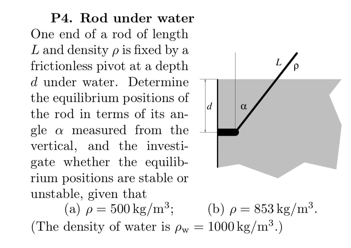 P4. Rod under water
One end of a rod of length
L and density p is fixed by a
frictionless pivot at a depth
L
d under water. Determine
the equilibrium positions of
the rod in terms of its an-
gle a measured from the
vertical, and the investi-
gate whether the equilib-
rium positions are stable or
unstable, given that
(a) p= 500 kg/m³;
The density of water is Pw
(b) p= 853 kg/m³.
= 1000 kg/m³.)
